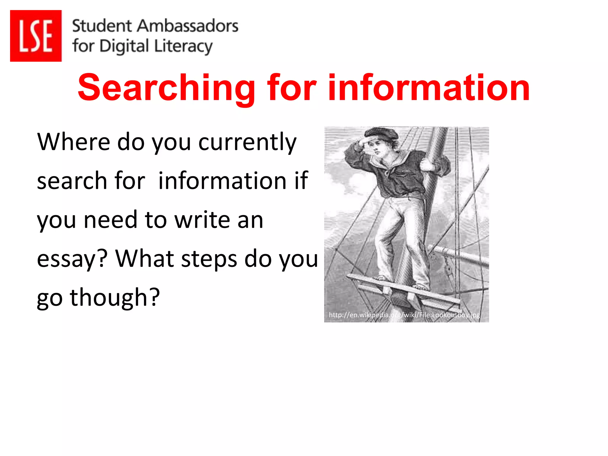 Searching for information 
Where do you currently 
search for information if 
you need to write an 
essay? What steps do you 
go though? 
http://en.wikipedia.org/wiki/File:Lookoutboy.jpg 
 