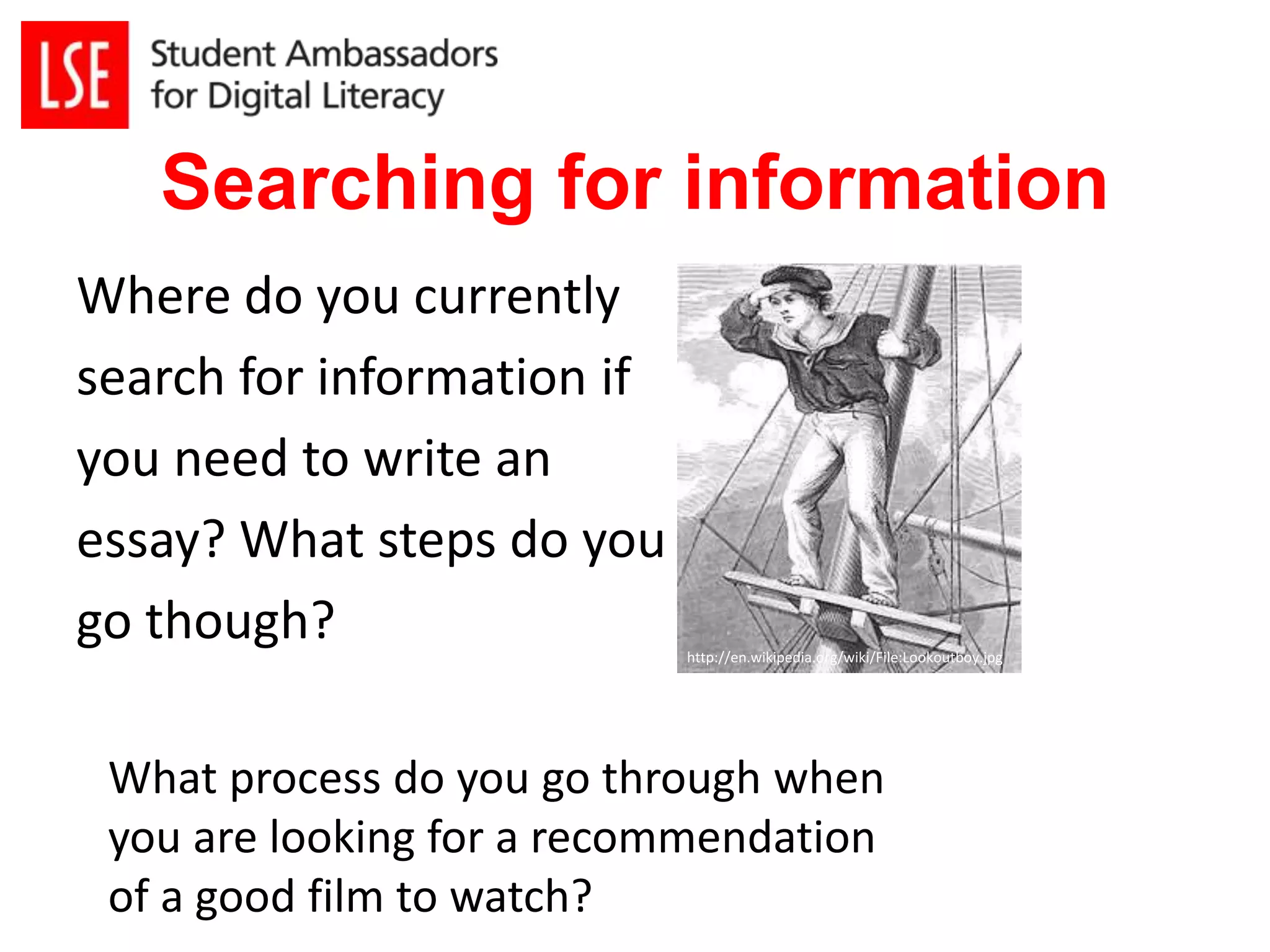 Searching for information 
Where do you currently 
search for information if 
you need to write an 
essay? What steps do you 
go though? 
http://en.wikipedia.org/wiki/File:Lookoutboy.jpg 
What process do you go through when 
you are looking for a recommendation 
of a good film to watch? 
 