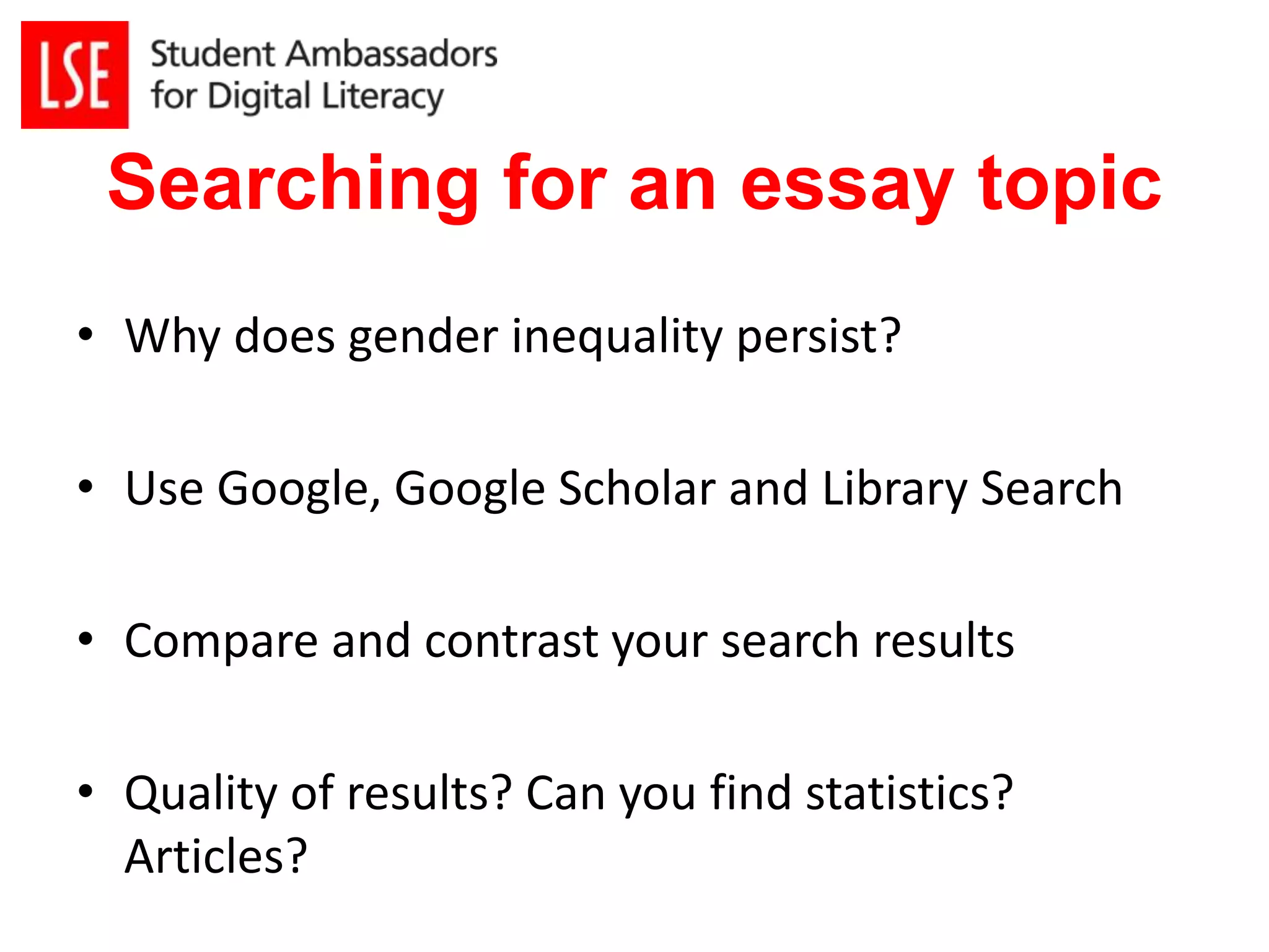 Searching for an essay topic 
• Why does gender inequality persist? 
• Use Google, Google Scholar and Library Search 
• Compare and contrast your search results 
• Quality of results? Can you find statistics? 
Articles? 
 