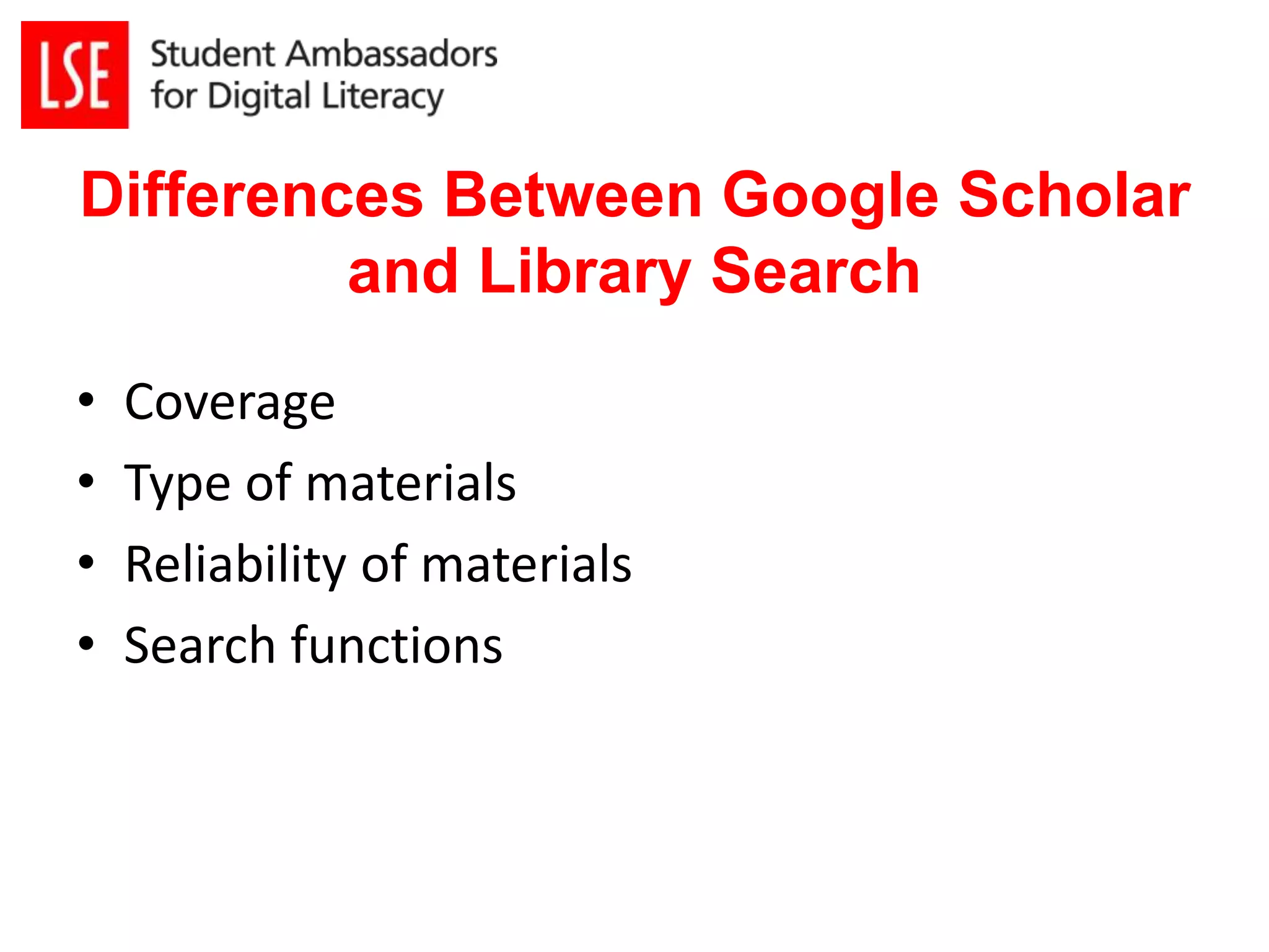 Differences Between Google Scholar 
and Library Search 
• Coverage 
• Type of materials 
• Reliability of materials 
• Search functions 
 