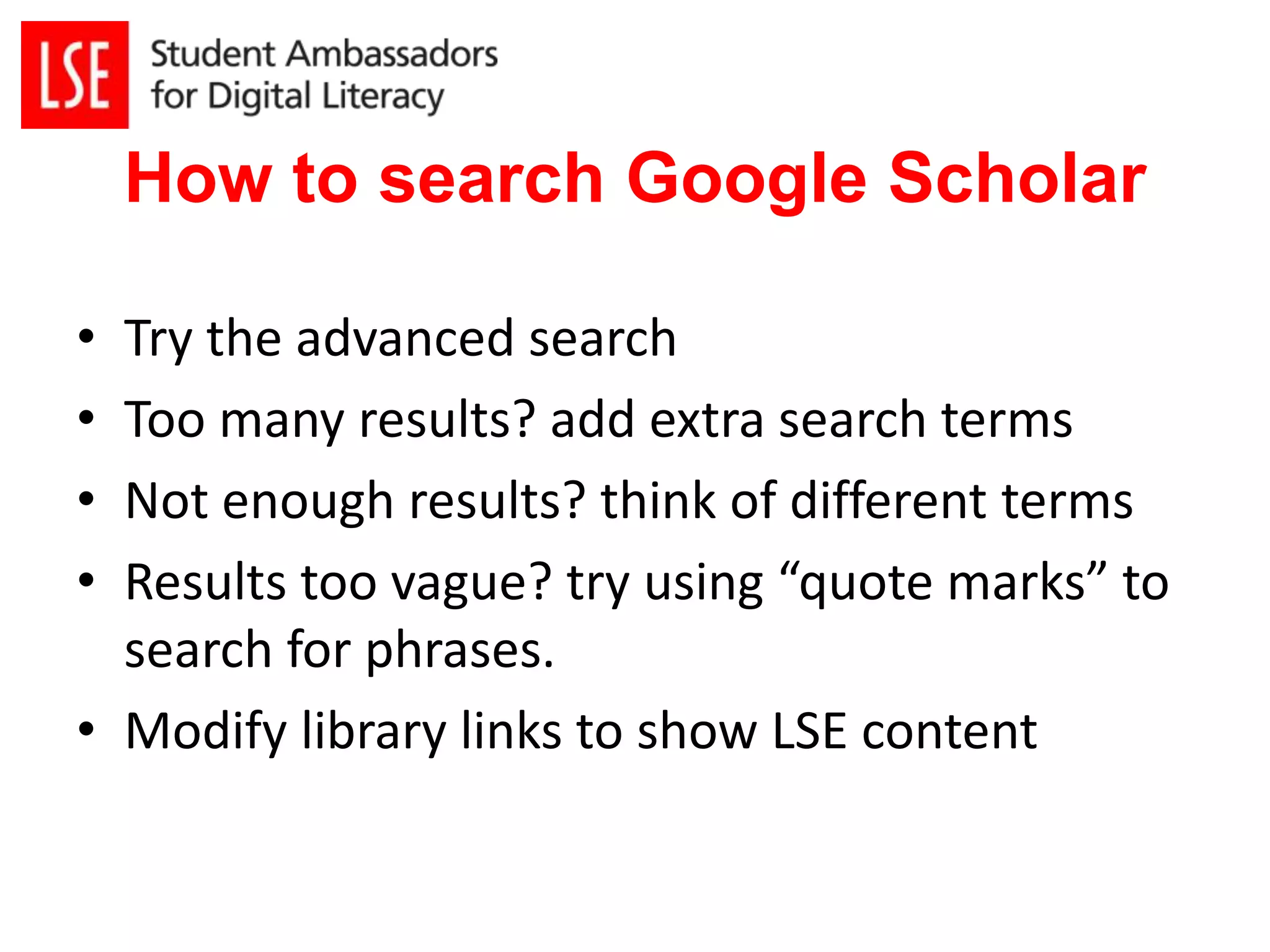 How to search Google Scholar 
• Try the advanced search 
• Too many results? add extra search terms 
• Not enough results? think of different terms 
• Results too vague? try using “quote marks” to 
search for phrases. 
• Modify library links to show LSE content 
 