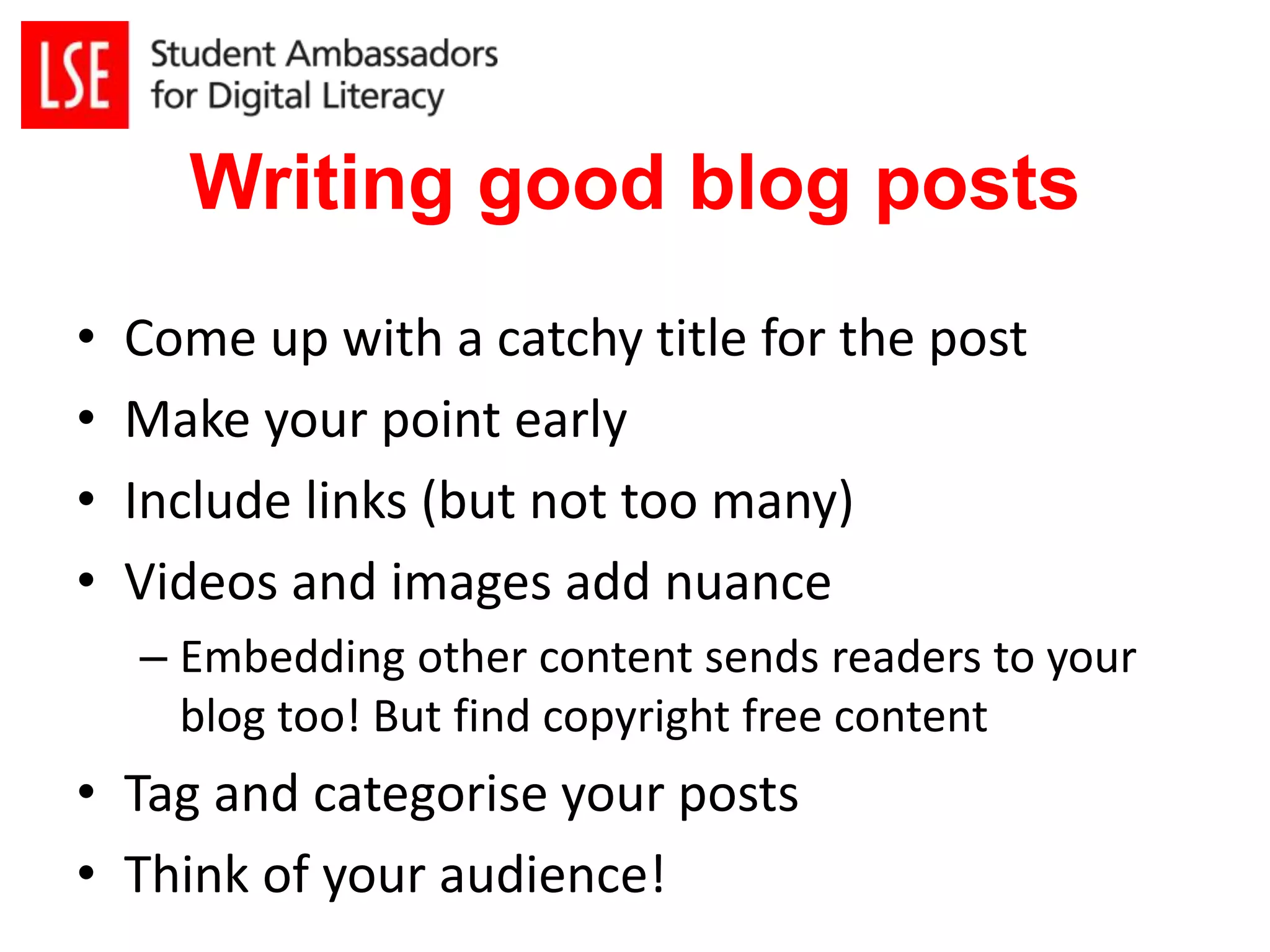 Writing good blog posts 
• Come up with a catchy title for the post 
• Make your point early 
• Include links (but not too many) 
• Videos and images add nuance 
– Embedding other content sends readers to your 
blog too! But find copyright free content 
• Tag and categorise your posts 
• Think of your audience! 
 
