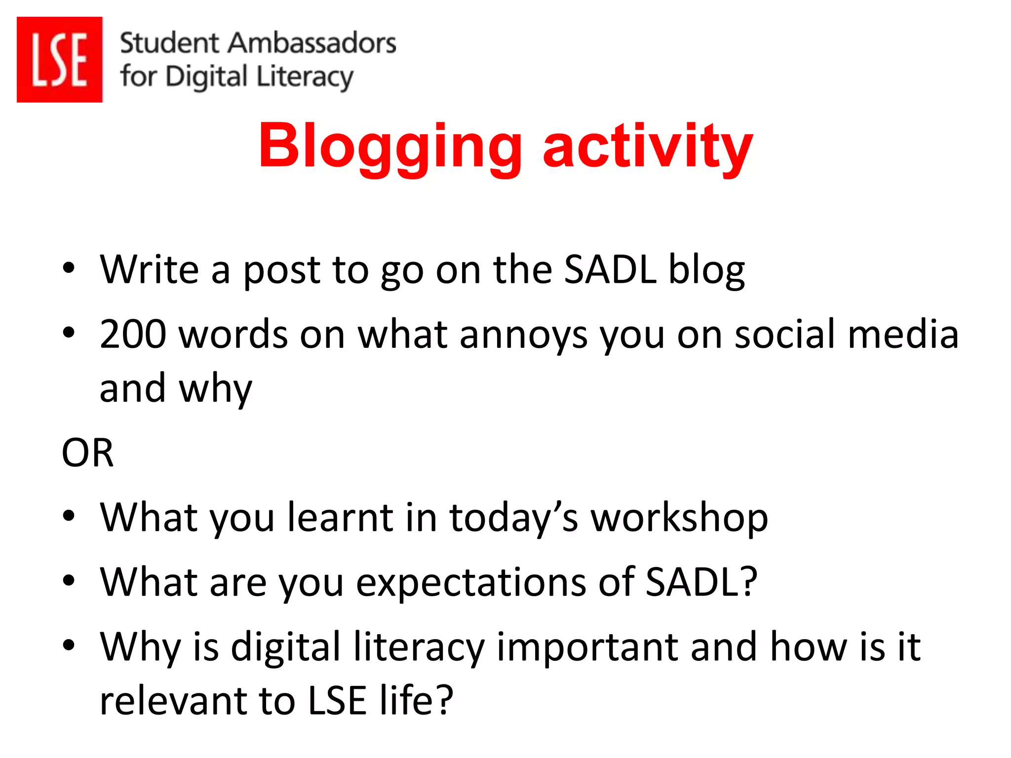Blogging activity 
• Write a post to go on the SADL blog 
• 200 words on what annoys you on social media 
and why 
OR 
• What you learnt in today’s workshop 
• What are you expectations of SADL? 
• Why is digital literacy important and how is it 
relevant to LSE life? 
 