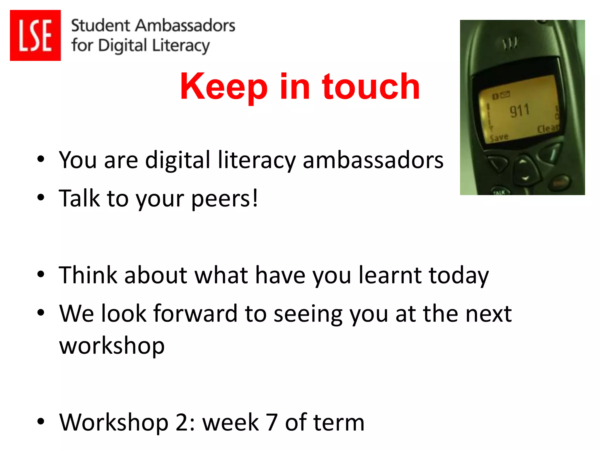 Keep in touch 
• You are digital literacy ambassadors 
• Talk to your peers! 
• Think about what have you learnt today 
• We look forward to seeing you at the next 
workshop 
• Workshop 2: week 7 of term 
