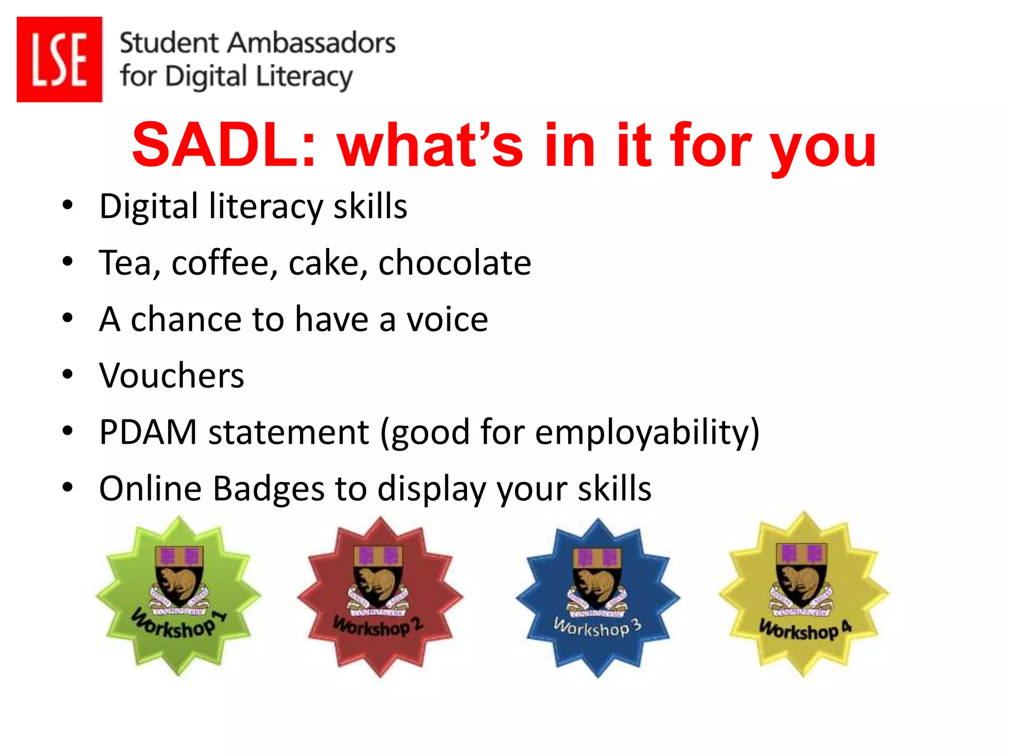 SADL: what’s in it for you 
• Digital literacy skills 
• Tea, coffee, cake, chocolate 
• A chance to have a voice 
• Vouchers 
• PDAM statement (good for employability) 
• Online Badges to display your skills 
 