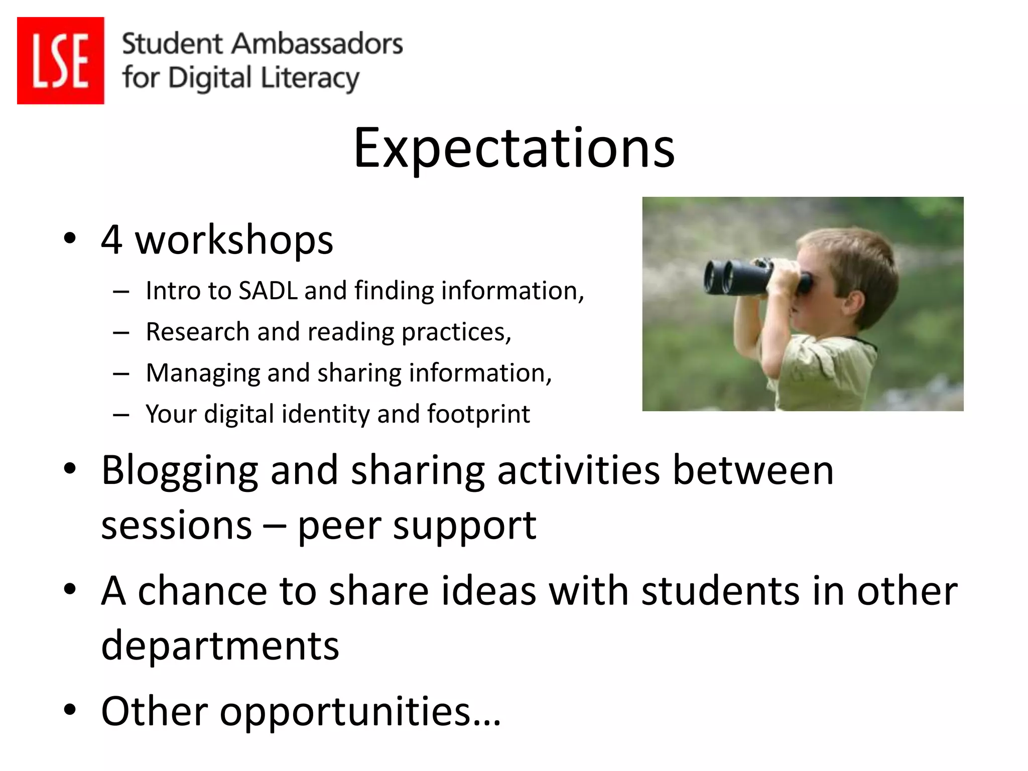 Expectations 
• 4 workshops 
– Intro to SADL and finding information, 
– Research and reading practices, 
– Managing and sharing information, 
– Your digital identity and footprint 
• Blogging and sharing activities between 
sessions – peer support 
• A chance to share ideas with students in other 
departments 
• Other opportunities… 
 