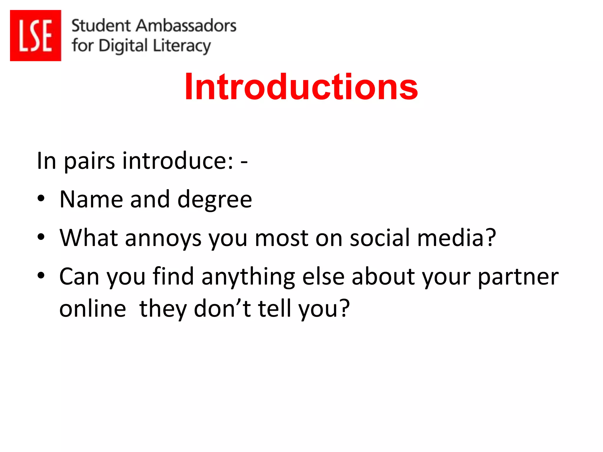 Introductions 
In pairs introduce: - 
• Name and degree 
• What annoys you most on social media? 
• Can you find anything else about your partner 
online they don’t tell you? 
 