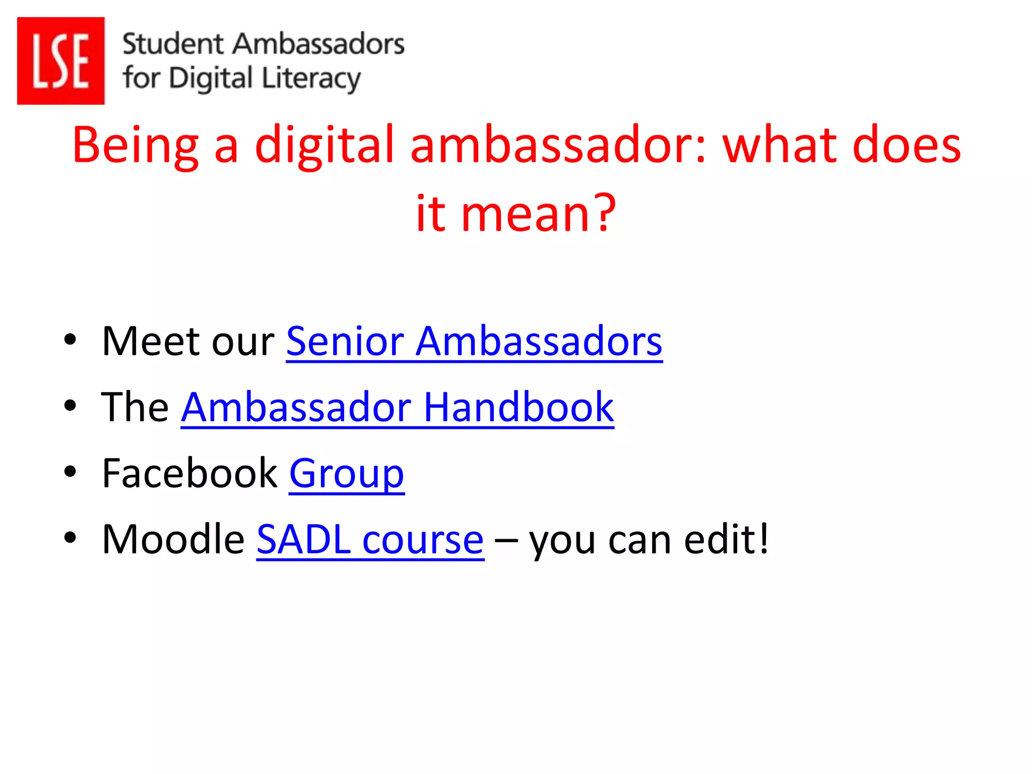 Being a digital ambassador: what does 
it mean? 
• Meet our Senior Ambassadors 
• The Ambassador Handbook 
• Facebook Group 
• Moodle SADL course – you can edit! 
 