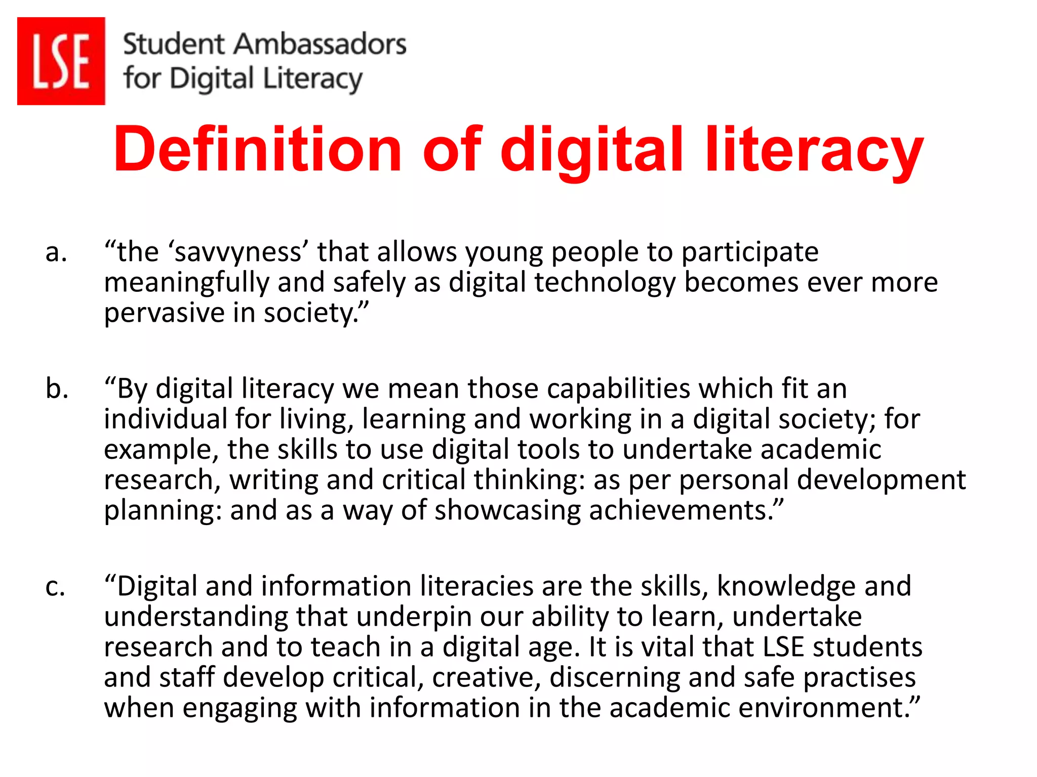 Definition of digital literacy 
a. “the ‘savvyness’ that allows young people to participate 
meaningfully and safely as digital technology becomes ever more 
pervasive in society.” 
b. “By digital literacy we mean those capabilities which fit an 
individual for living, learning and working in a digital society; for 
example, the skills to use digital tools to undertake academic 
research, writing and critical thinking: as per personal development 
planning: and as a way of showcasing achievements.” 
c. “Digital and information literacies are the skills, knowledge and 
understanding that underpin our ability to learn, undertake 
research and to teach in a digital age. It is vital that LSE students 
and staff develop critical, creative, discerning and safe practises 
when engaging with information in the academic environment.” 
 