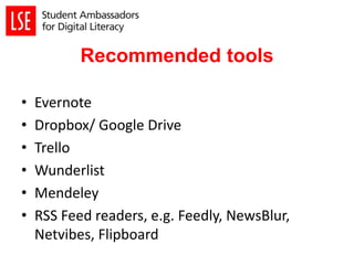 Recommended tools
• Evernote
• Dropbox/ Google Drive
• Trello
• Wunderlist
• Mendeley
• RSS Feed readers, e.g. Feedly, NewsBlur,
Netvibes, Flipboard
 