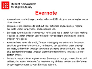 Evernote
• You can incorporate images, audio, video and URLs to your notes to give notes
more context.
• You can create checklists to sort out your activities and priorities, making
Evernote useful for personal and academic use.
• Evernote automatically archives your notes and has a search function, making
it easier to search through your notes for key concepts than having to look
through notebooks.
• You can share notes via email, Twitter, messaging and even send important
emails to your Evernote account, so that you can search for them through
Evernote, rather than through constantly changing email accounts. You can
also add reminder notes through Evernote to remind you to take action for
certain emails.
• Access across platforms – you can use Evernote on laptops, smartphones and
tablets, and access notes you’ve made on any of these devices on all of them
by syncing your notes to your Evernote account.
 