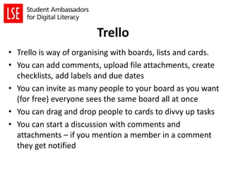 Trello
• Trello is way of organising with boards, lists and cards.
• You can add comments, upload file attachments, create
checklists, add labels and due dates
• You can invite as many people to your board as you want
(for free) everyone sees the same board all at once
• You can drag and drop people to cards to divvy up tasks
• You can start a discussion with comments and
attachments – if you mention a member in a comment
they get notified
 