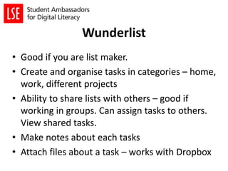 Wunderlist
• Good if you are list maker.
• Create and organise tasks in categories – home,
work, different projects
• Ability to share lists with others – good if
working in groups. Can assign tasks to others.
View shared tasks.
• Make notes about each tasks
• Attach files about a task – works with Dropbox
 