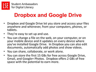 Dropbox and Google Drive
• Dropbox and Google Drive let you store and access your files
anywhere and whenever, from your computers, phones, or
tablets.
• They’re easy to set up and use.
• You can change a file on the web, on your computer, or on
your mobile device and it updates on every device where
you’ve installed Google Drive. In Dropbox you can also edit
documents, automatically add photos and show videos.
• You can share, collaborate, or work alone.
• You can store the first 15 GBs for free across Google Drive,
Gmail, and Google+ Photos. Dropbox offers 2 GBs of free
space with the potential to earn more.
 