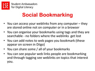 Social Bookmarking
• You can access your weblinks from any computer – they
are stored online not on computer or in a browser
• You can organise your bookmarks using tags and they are
searchable - no folders where the weblinks get lost
• You can add notes to web pages you bookmark (these
appear on screen in Diigo)
• You can share some / all of your bookmarks
• You can see popular web links people are bookmarking
and through tagging see weblinks on topics that interest
you.
 