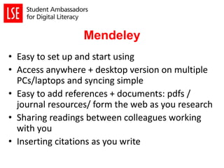 Mendeley
• Easy to set up and start using
• Access anywhere + desktop version on multiple
PCs/laptops and syncing simple
• Easy to add references + documents: pdfs /
journal resources/ form the web as you research
• Sharing readings between colleagues working
with you
• Inserting citations as you write
 