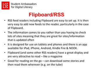 Flipboard/RSS
• RSS feed readers including Flipboard are easy to set up. It is then
very easy to add new feeds to the reader, particularly in the case
of Flipboard.
• The information comes to you rather than you having to check
lots of sites meaning that they are great for sites/information
that is updated often
• It is designed for use on tablets and phones and there is an app
available for iPad, iPhone, Android, Kindle Fire & NOOK.
• Flipboard (and some other RSS readers) have a great display and
are very attractive to read – like a magazine
• Good for reading on the go – can download some stories and
then read them wherever (e.g. on the tube)
 