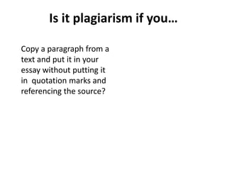 Is it plagiarism if you…
Copy a paragraph from a
text and put it in your
essay without putting it
in quotation marks and
referencing the source?
 