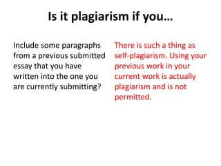 Is it plagiarism if you…
Include some paragraphs
from a previous submitted
essay that you have
written into the one you
are currently submitting?
There is such a thing as
self-plagiarism. Using your
previous work in your
current work is actually
plagiarism and is not
permitted.
 