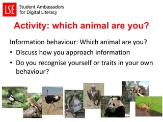 Activity: which animal are you?
Information behaviour: Which animal are you?
• Discuss how you approach information
• Do you recognise yourself or traits in your own
behaviour?
 