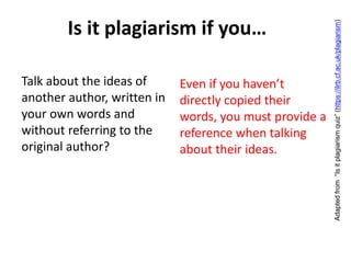 Is it plagiarism if you…
Talk about the ideas of
another author, written in
your own words and
without referring to the
original author?
Even if you haven’t
directly copied their
words, you must provide a
reference when talking
about their ideas.
Adaptedfrom“Isitplagiarismquiz”(https://ilrb.cf.ac.uk/plagiarism)
 
