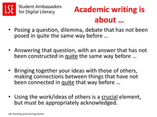 Academic writing is
about …
• Posing a question, dilemma, debate that has not been
posed in quite the same way before …
• Answering that question, with an answer that has not
been constructed in quite the same way before …
• Bringing together your ideas with those of others,
making connections between things that have not
been connected in quite that way before …
• Using the work/ideas of others is a crucial element,
but must be appropriately acknowledged.
LSE Teaching and Learning Centre
 