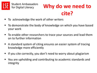 Why do we need to
cite?
 To acknowledge the work of other writers
 To demonstrate the body of knowledge on which you have based
your work
 To enable other researchers to trace your sources and lead them
on to further information
 A standard system of citing ensures an easier system of tracing
knowledge more efficiently
 If you cite correctly, you don’t need to worry about plagiarism
 You are upholding and contributing to academic standards and
integrity
 