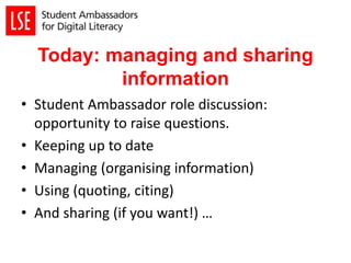 Today: managing and sharing
information
• Student Ambassador role discussion:
opportunity to raise questions.
• Keeping up to date
• Managing (organising information)
• Using (quoting, citing)
• And sharing (if you want!) …
 