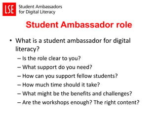 Student Ambassador role
• What is a student ambassador for digital
literacy?
– Is the role clear to you?
– What support do you need?
– How can you support fellow students?
– How much time should it take?
– What might be the benefits and challenges?
– Are the workshops enough? The right content?
 