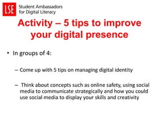 Activity – 5 tips to improve
your digital presence
• In groups of 4:
– Come up with 5 tips on managing digital identity
– Think about concepts such as online safety, using social
media to communicate strategically and how you could
use social media to display your skills and creativity
 