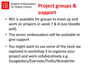 • R01 is available for groups to meet up and
work on projects in week 7 & 8 (see Doodle
poll).
• The senior ambassadors will be available to
give support
• You might want to use some of the tools we
explored in workshop 3 to organise your
project and work collaboratively e.g.
Googledocs/Evernote/Trello/Wunderlist
Project groups &
support
 