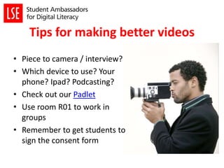 Tips for making better videos
• Piece to camera / interview?
• Which device to use? Your
phone? Ipad? Podcasting?
• Check out our Padlet
• Use room R01 to work in
groups
• Remember to get students to
sign the consent form
 