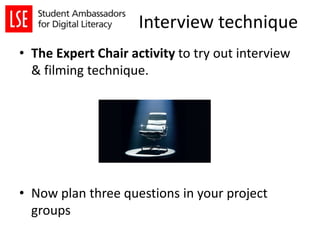 Interview technique
• The Expert Chair activity to try out interview
& filming technique.
• Now plan three questions in your project
groups
 