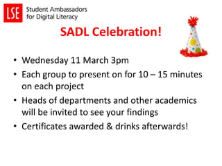 SADL Celebration!
• Wednesday 11 March 3pm
• Each group to present on for 10 – 15 minutes
on each project
• Heads of departments and other academics
will be invited to see your findings
• Certificates awarded & drinks afterwards!
 