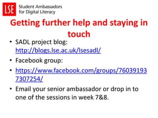 Getting further help and staying in
touch
• SADL project blog:
http://blogs.lse.ac.uk/lsesadl/
• Facebook group:
• https://www.facebook.com/groups/76039193
7307254/
• Email your senior ambassador or drop in to
one of the sessions in week 7&8.
 