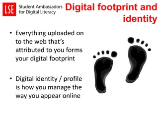 Digital footprint and
identity
• Everything uploaded on
to the web that’s
attributed to you forms
your digital footprint
• Digital identity / profile
is how you manage the
way you appear online
 