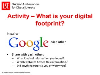 Activity – What is your digital
footprint?
In pairs:
each other
• Share with each other:
– What kinds of information you found?
– Which websites hosted this information?
– Did anything surprise you or worry you?
All images sourced from Wikimedia commons
 