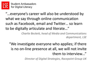 “…everyone’s career will also be understood by
what we say through online communication
such as Facebook, email and Twitter… so learn
to be digitally articulate and literate…”
Charlie Beckett, head of Media and Communications
department, LSE
“We investigate everyone who applies; if there
is no on-line presence at all, we will not invite
them to interview...”
Director of Digital Strategies, Racepoint Group UK
 
