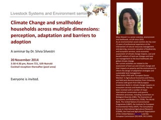 Livestock Systems and Environment seminars 
Climate Change and smallholder 
households across multiple dimensions: 
perception, adaptation and barriers to 
adoption 
A seminar by Dr. Silvia Silvestri 
20 November 2014 
3:30-4:30 pm, Room 721, ILRI-Nairobi 
Cocktail reception thereafter (pool area) 
Everyone is invited. 
Silvia Silvestri is a senior scientist, environment 
and livelihoods, at ILRI since 2010. 
As an environmental social scientist she has over 
12 years of professional experience at the 
intersection of natural resources management 
and planning, economic valuation of biodiversity 
and ecosystem services, socio-economic 
assessment of climate change impacts, cost and 
benefit analysis of land-use changes and land-use 
management to the local livelihoods and 
global climate change. 
Her current activities are related to the 
assessment of land use and climate change and 
their impacts on poverty and the environment to 
inform the design of adaptation strategies and 
sustainable land management. 
Silvia holds a PhD with ‘European Doctor 
Mention’ in Agricultural Economics and Policy, 
and held post-doctoral position from University 
of Venice with grant from EIB (European 
Investment Bank) in climate change impacts on 
ecosystem services and biodiversity. She has 
been involved with a number of major 
international conservation and poverty 
alleviation processes, including Convention on 
Biological Diversity (CBD), The Economics of 
Ecosystems and Biodiversity (TEEB), The World 
Bank, The United Nations Environmental 
Programme (UNEP), the Institute for European 
Environmental Policy (IEEP), The Consultative 
Group on International Agricultural Research 
(CGIAR), the Food and Agricultural Organization 
of the United Nations (UN-FAO) and the 
European Commission (DG AGRI, DG CLIMA). 
