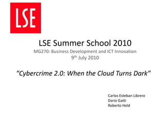 LSE Summer School 2010MG270: Business Development and ICT Innovation9th July 2010 “Cybercrime 2.0: When the Cloud Turns Dark” Carlos EstebanLibrero Dario Gatti Roberto Held 
