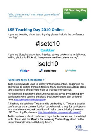 LSE Teaching Day 2010 Online
If you are tweeting about teaching day please include the conference
hashtag*:


                          #lsetd10
If you are blogging about teaching day, saving bookmarks to delicious,
adding photos to Flickr etc then please use the conference tag*:


                           lsetd10

*What are tags & hashtags?
Tags are keywords used to identify information online. Tagging is an
alternative to putting things in folders. Many online tools such as blogs
take advantage of tagging to help us (re)locate resources.
For example, bookmarks (favourite websites) saved by teaching day
participants who use the ‘delicious’ bookmarking tool can be found
here: http://delicious.com/tag/lsetd10
A hashtag is specific to Twitter and is prefixed by #. Twitter is used at
conferences as a communication ‘backchannel’, a way for participants
to share information, ask questions & make contact during the event.
LSE Teaching Day tweets: http://search.twitter.com/search?q=lsetd10
To find out more about conference tags, backchannels and the related
tools please visit the Centre for Learning Technology stand on the
Lower Ground Floor, NAB during lunch.
 