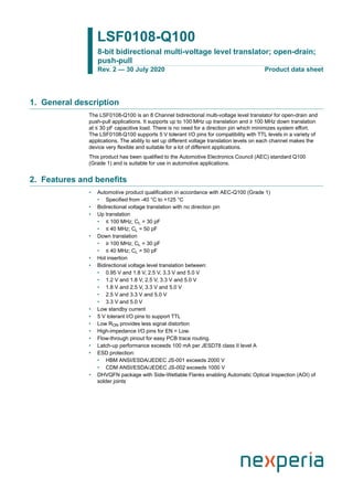 LSF0108-Q100
8-bit bidirectional multi-voltage level translator; open-drain;
push-pull
Rev. 2 — 30 July 2020 Product data sheet
1. General description
The LSF0108-Q100 is an 8 Channel bidirectional multi-voltage level translator for open-drain and
push-pull applications. It supports up to 100 MHz up translation and ≥ 100 MHz down translation
at ≤ 30 pF capacitive load. There is no need for a direction pin which minimizes system effort.
The LSF0108-Q100 supports 5 V tolerant I/O pins for compatibility with TTL levels in a variety of
applications. The ability to set up different voltage translation levels on each channel makes the
device very flexible and suitable for a lot of different applications.
This product has been qualified to the Automotive Electronics Council (AEC) standard Q100
(Grade 1) and is suitable for use in automotive applications.
2. Features and benefits
• Automotive product qualification in accordance with AEC-Q100 (Grade 1)
• Specified from -40 °C to +125 °C
• Bidirectional voltage translation with no direction pin
• Up translation
• ≤ 100 MHz; CL = 30 pF
• ≤ 40 MHz; CL = 50 pF
• Down translation
• ≥ 100 MHz; CL = 30 pF
• ≤ 40 MHz; CL = 50 pF
• Hot insertion
• Bidirectional voltage level translation between:
• 0.95 V and 1.8 V, 2.5 V, 3.3 V and 5.0 V
• 1.2 V and 1.8 V, 2.5 V, 3.3 V and 5.0 V
• 1.8 V and 2.5 V, 3.3 V and 5.0 V
• 2.5 V and 3.3 V and 5.0 V
• 3.3 V and 5.0 V
• Low standby current
• 5 V tolerant I/O pins to support TTL
• Low RON provides less signal distortion
• High-impedance I/O pins for EN = Low.
• Flow-through pinout for easy PCB trace routing.
• Latch-up performance exceeds 100 mA per JESD78 class II level A
• ESD protection:
• HBM ANSI/ESDA/JEDEC JS-001 exceeds 2000 V
• CDM ANSI/ESDA/JEDEC JS-002 exceeds 1000 V
• DHVQFN package with Side-Wettable Flanks enabling Automatic Optical Inspection (AOI) of
solder joints
 