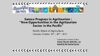 Samoa Progress in Agritourism :
“New Opportunities in the Agritourism
Sector in the Pacific”
Pacific Week of Agriculture
Vanuatu, October 16th – 20th : 2017
Faamatuainu Lenata’i Suifua
Samoa Tourism Authority – on
behalf of the Tourism Sector
 