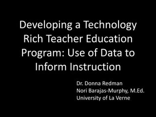 Developing a Technology
Rich Teacher Education
Program: Use of Data to
Inform Instruction
Dr. Donna Redman
Nori Barajas-Murphy, M.Ed.
University of La Verne
 