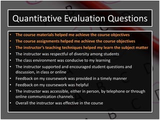 Quantitative Evaluation Questions
• The course materials helped me achieve the course objectives
• The course assignments helped me achieve the course objectives
• The instructor’s teaching techniques helped my learn the subject matter
• The instructor was respectful of diversity among students
• The class environment was conducive to my learning
• The instructor supported and encouraged student questions and
discussion, in class or online
• Feedback on my coursework was provided in a timely manner
• Feedback on my coursework was helpful
• The instructor was accessible, either in person, by telephone or through
online communication channels.
• Overall the instructor was effective in the course
 