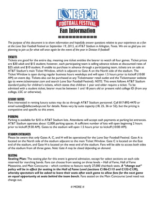 Fan Information
===========
The purpose of this document is to share information and hopefully answer questions relative to your experience as a fan
at the Lone Star Football Festival on September 19, 2015, at AT&T Stadium in Arlington, Texas. We are so glad you are
planning to join us for what will once again be the event of the year in Division II football!
TICKETS
Tickets are good for the entire day, meaning one ticket entitles the bearer to watch all four games. Ticket prices
are $30 adult and $15 student; however, each participating team is selling advance tickets at discounted rates of
$25 adult and $10 student. If unable to purchase in advance through a participating team, tickets are on sale at
AT&T Stadium’s main Ticket Window, which is adjacent to Gate A on the North side of the stadium. The
Ticket Window is open during regular business hours weekdays and will open 1.5 hours prior to kickoff (10:00
AM) on event day. Tickets also can be purchased at any Ticketmaster retail outlet and the Ticketmaster website
(go to www.ticketmaster.com and search Lone Star Football Festival). NOTE: This event follows AT&T Stadium
standard policy for children’s tickets, which states that children 1 year and older require a ticket. To be
admitted with a student ticket, bearer must be between 1 and 18 years old or present valid college ID (from any
college, LSC or otherwise).
LUXURY SUITES
Fans interested in renting luxury suites may do so through AT&T Stadium personnel. Call 817-892-4470 or
email suites@dallscowboys.net for details. Rates vary by suite capacity (18, 25, 36 or 52), but the pricing is
competitive and specific to this event.
PARKING
Parking is available for $10 in AT&T Stadium lots. Attendants will accept cash payments at parking lot entrances.
AT&T Stadium operates about 12,000 parking spaces. A sufficient number of lots will open beginning 2 hours
prior to kickoff (9:30 AM). Gates to the stadium will open 1.5 hours prior to kickoff (10:00 AM).
STADIUM ENTRANCES
Please be aware that only Gates A, C, and H will be operational for the Lone Star Football Festival. Gate A is
located on the North side of the stadium adjacent to the main Ticket Window. Gate C is located on the East
end of the stadium, and Gate H is located on the west end of the stadium. Fans will be able to access both sides
of the stadium from all three gates. Note: Gate A may be closed depending on demand.
SEATING
Seating Plan: The seating plan for this event is general admission, except for select sections on each side
reserved for marching bands. Fans can choose from seating on three levels – Hall of Fame, Hall of Fame
Mezzanine, and Main Concourse – which combine to feature nearly 27,000 chairback seats. A “change out”
policy will be in effect for seating in the Hall of Fame Level (sections C106-C115 and C132-C139),
whereby spectators will be asked to leave their seats after each game to allow fans for the next game
an equal opportunity at seats behind the team bench. Fans seated on the Main Concourse Level need not
change out.
# MORE #
 