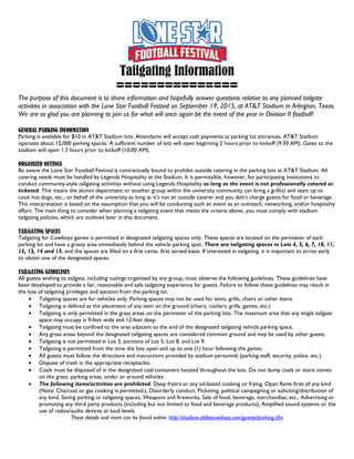 Tailgating Information
===============
The purpose of this document is to share information and hopefully answer questions relative to any planned tailgate
activities in association with the Lone Star Football Festival on September 19, 2015, at AT&T Stadium in Arlington, Texas.
We are so glad you are planning to join us for what will once again be the event of the year in Division II football!
GENERAL PARKING INFORMATION
Parking is available for $10 in AT&T Stadium lots. Attendants will accept cash payments at parking lot entrances. AT&T Stadium
operates about 12,000 parking spaces. A sufficient number of lots will open beginning 2 hours prior to kickoff (9:30 AM). Gates to the
stadium will open 1.5 hours prior to kickoff (10:00 AM).
ORGANIZED OUTINGS
Be aware the Lone Star Football Festival is contractually bound to prohibit outside catering in the parking lots at AT&T Stadium. All
catering needs must be handled by Legends Hospitality at the Stadium. It is permissible, however, for participating institutions to
conduct community-style tailgating activities without using Legends Hospitality as long as the event is not professionally catered or
ticketed. This means the alumni department or another group within the university community can bring a grill(s) and team up to
cook hot dogs, etc., on behalf of the university as long as it’s not an outside caterer and you don’t charge guests for food or beverage.
This interpretation is based on the assumption that you will be conducting such an event as an outreach, networking, and/or hospitality
effort. The main thing to consider when planning a tailgating event that meets the criteria above, you must comply with stadium
tailgating policies, which are outlined later in this document.
TAILGATING SPACES
Tailgating for Cowboys games is permitted in designated tailgating spaces only. These spaces are located on the perimeter of each
parking lot and have a grassy area immediately behind the vehicle parking spot. There are tailgating spaces in Lots 4, 5, 6, 7, 10, 11,
12, 13, 14 and 15, and the spaces are filled on a first come, first served basis. If interested in tailgating, it is important to arrive early
to obtain one of the designated spaces.
TAILGATING GUIDELINES
All guests wishing to tailgate, including outings organized by any group, must observe the following guidelines. These guidelines have
been developed to provide a fair, reasonable and safe tailgating experience for guests. Failure to follow these guidelines may result in
the loss of tailgating privileges and ejection from the parking lot.
• Tailgating spaces are for vehicles only. Parking spaces may not be used for tents, grills, chairs or other items.
• Tailgating is defined as the placement of any item on the ground (chairs, coolers, grills, games, etc.)
• Tailgating is only permitted in the grass areas on the perimeter of the parking lots. The maximum area that any single tailgate
space may occupy is 9-feet wide and 12-feet deep.
• Tailgating must be confined to the area adjacent to the end of the designated tailgating vehicle parking space.
• Any grass areas beyond the designated tailgating spaces are considered common ground and may be used by other guests.
• Tailgating is not permitted in Lot 3, portions of Lot 5, Lot 8, and Lot 9.
• Tailgating is permitted from the time the lots open and up to one (1) hour following the games.
• All guests must follow the directions and instructions provided by stadium personnel (parking staff, security, police, etc.).
• Dispose of trash in the appropriate receptacles.
• Coals must be disposed of in the designated coal containers located throughout the lots. Do not dump coals or store stoves
on the grass, parking areas, under or around vehicles.
• The following items/activities are prohibited: Deep fryers or any oil-based cooking or frying, Open flame fires of any kind
(Note: Charcoal or gas cooking is permitted.), Disorderly conduct, Picketing, political campaigning or soliciting/distribution of
any kind, Saving parking or tailgating spaces, Weapons and fireworks, Sale of food, beverage, merchandise, etc., Advertising or
promoting any third party products (including but not limited to food and beverage products), Amplified sound systems or the
use of radios/audio devices at loud levels.
These details and more can be found online: http://stadium.dallascowboys.com/guests/parking.cfm
 