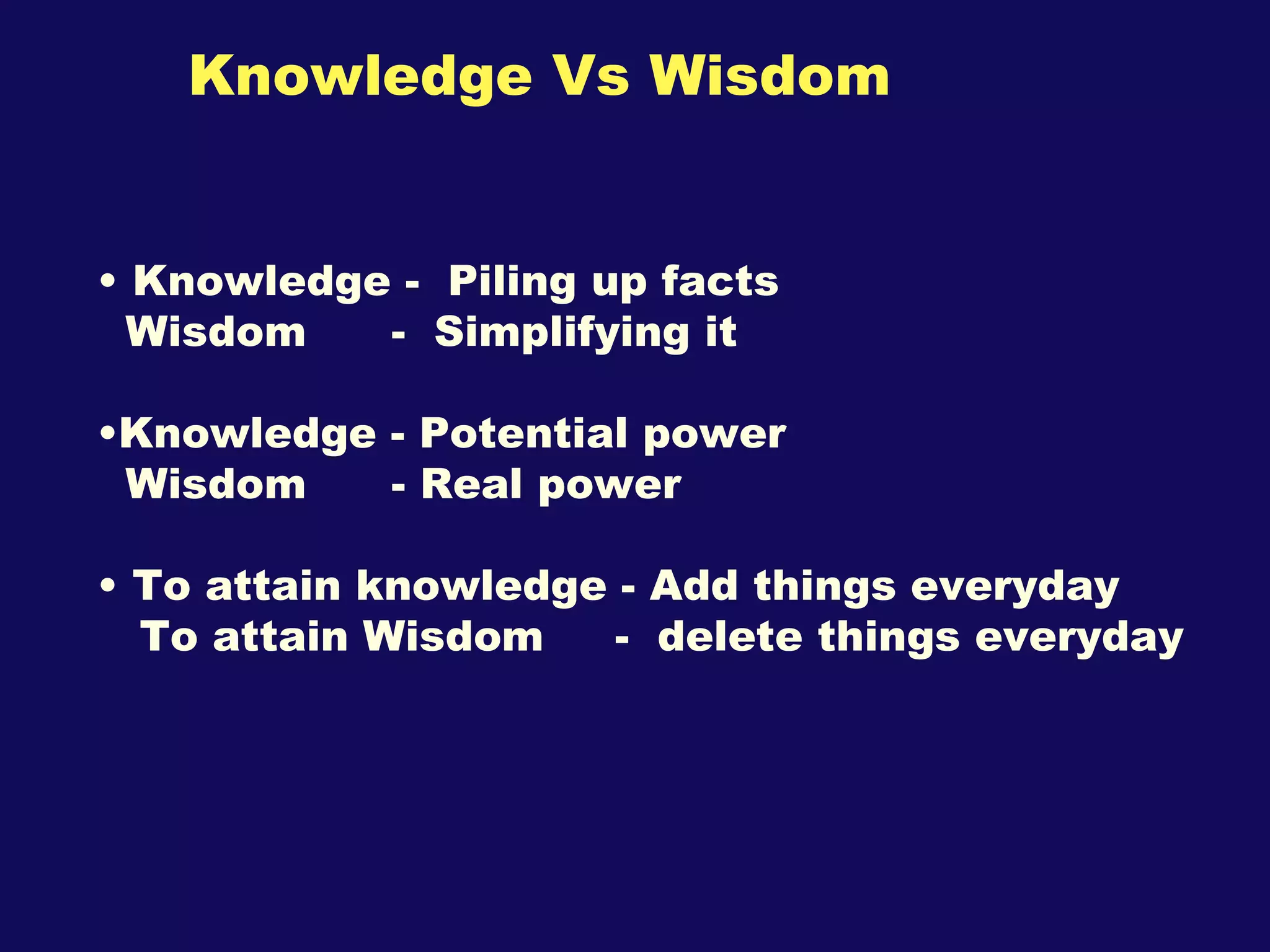 Knowledge Vs Wisdom Knowledge -  Piling up facts Wisdom  -  Simplifying it Knowledge - Potential power Wisdom  - Real power To attain knowledge - Add things everyday To attain Wisdom  -  delete things everyday 