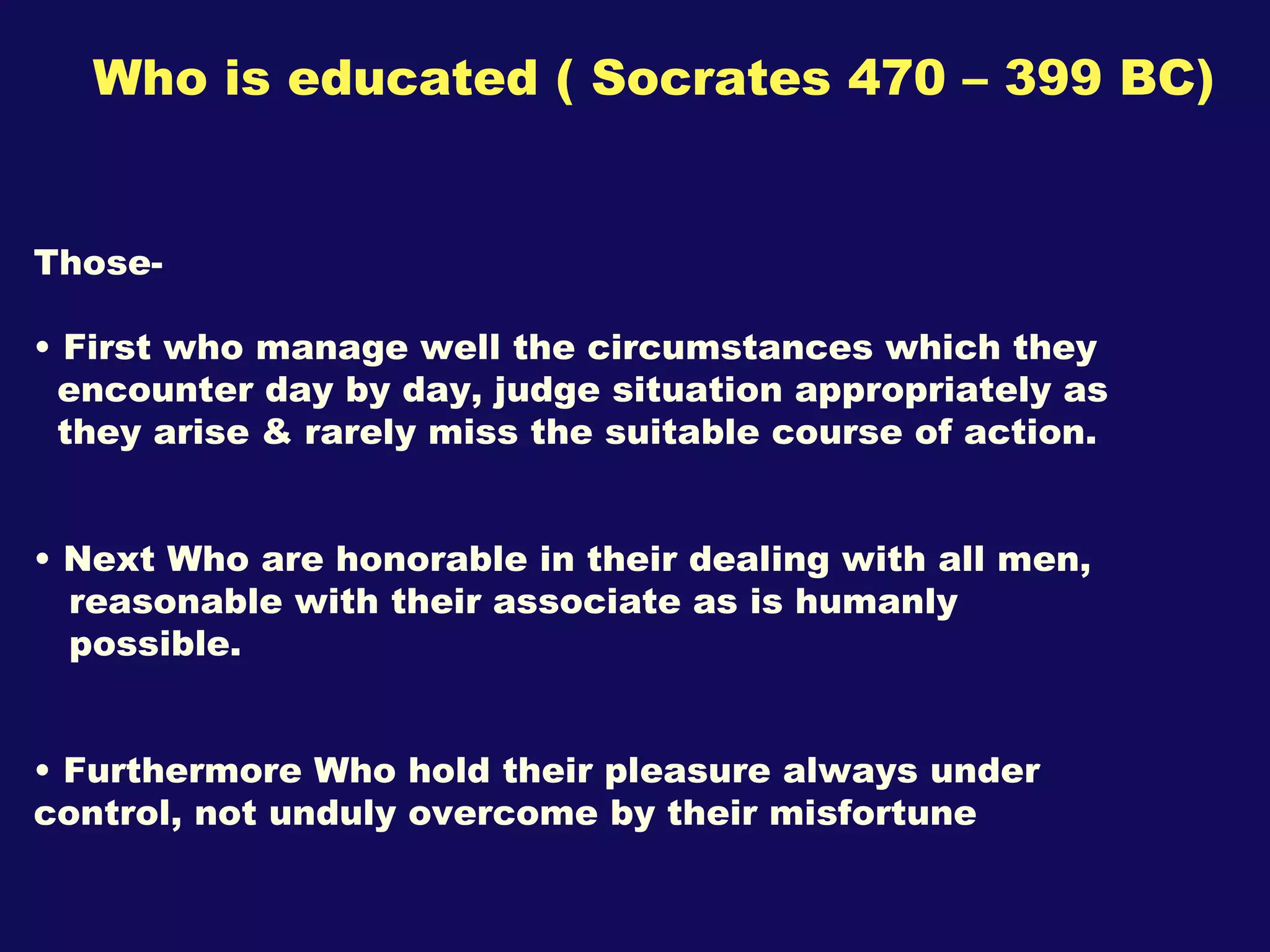 Who is educated ( Socrates 470 – 399 BC) Those- First who manage well the circumstances which they  encounter day by day, judge situation appropriately as they arise & rarely miss the suitable course of action. Next Who are honorable in their dealing with all men, reasonable with their associate as is humanly  possible. Furthermore Who hold their pleasure always under  control, not unduly overcome by their misfortune  