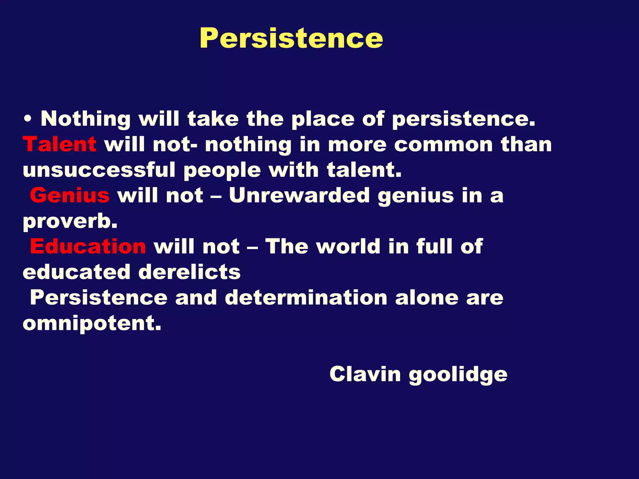 Persistence  Nothing will take the place of persistence.  Talent  will not- nothing in more common than unsuccessful people with talent. Genius  will not – Unrewarded genius in a proverb. Education  will not – The world in full of educated derelicts Persistence and determination alone are  omnipotent. Clavin goolidge 